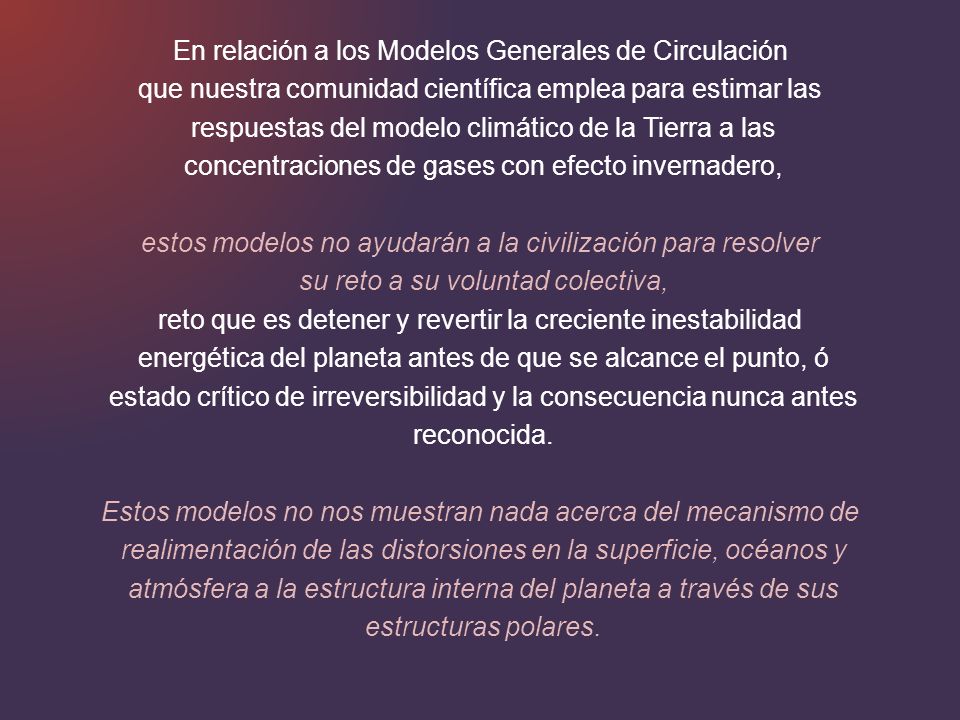En relación a los Modelos Generales de Circulación que nuestra comunidad científica emplea para estimar las respuestas del modelo climático de la Tierra a las concentraciones de gases con efecto invernadero, estos modelos no ayudarán a la civilización para resolver su reto a su voluntad colectiva, reto que es detener y revertir la creciente inestabilidad energética del planeta antes de que se alcance el punto, ó estado crítico de irreversibilidad y la consecuencia nunca antes reconocida.