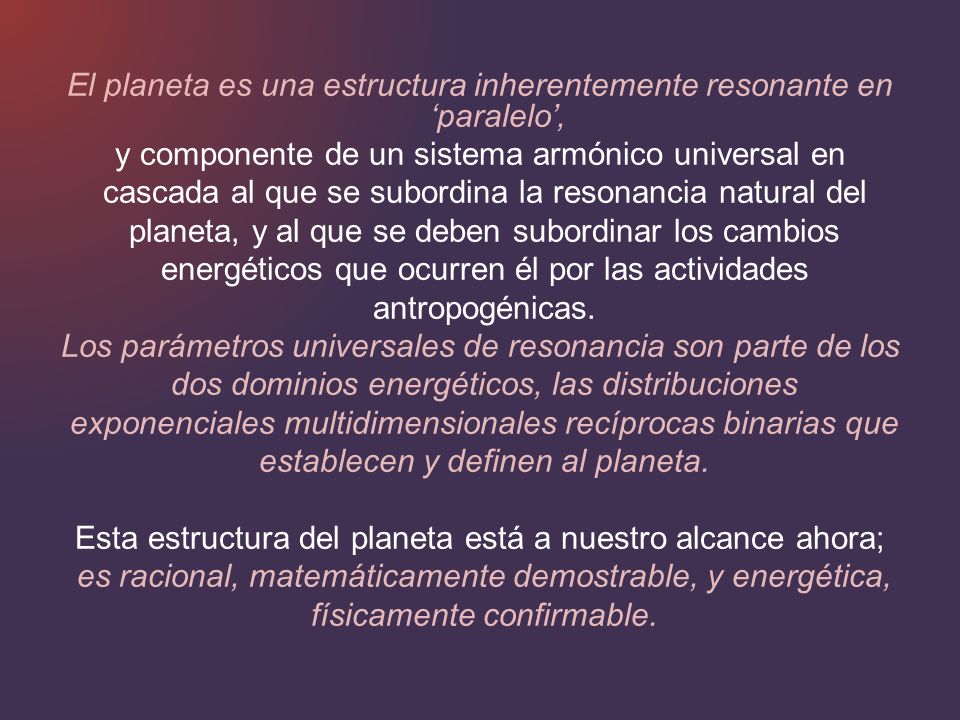 El planeta es una estructura inherentemente resonante en ‘paralelo’, y componente de un sistema armónico universal en cascada al que se subordina la resonancia natural del planeta, y al que se deben subordinar los cambios energéticos que ocurren él por las actividades antropogénicas.