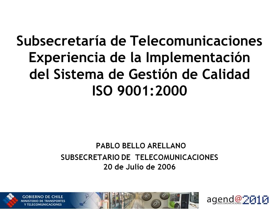 Subsecretaría de Telecomunicaciones Experiencia de la Implementación del Sistema de Gestión de Calidad ISO 9001:2000 PABLO BELLO ARELLANO SUBSECRETARIO DE TELECOMUNICACIONES 20 de Julio de 2006