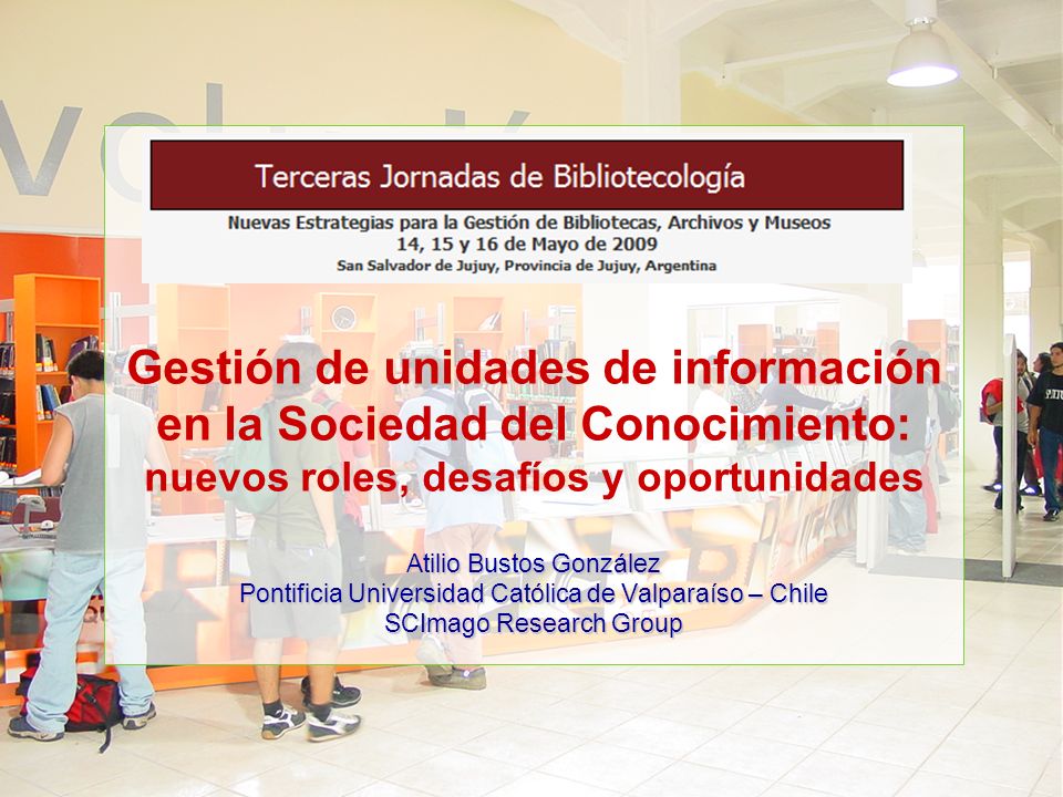 Gestión de unidades de información en la Sociedad del Conocimiento: nuevos roles, desafíos y oportunidades Atilio Bustos González Pontificia Universidad Católica de Valparaíso – Chile SCImago Research Group