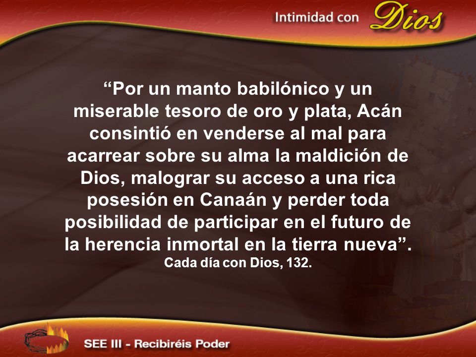 Por un manto babilónico y un miserable tesoro de oro y plata, Acán consintió en venderse al mal para acarrear sobre su alma la maldición de Dios, malograr su acceso a una rica posesión en Canaán y perder toda posibilidad de participar en el futuro de la herencia inmortal en la tierra nueva .