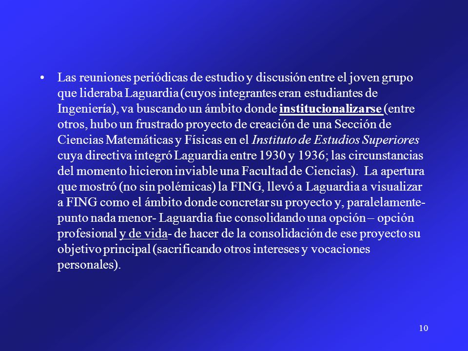 Las reuniones periódicas de estudio y discusión entre el joven grupo que lideraba Laguardia (cuyos integrantes eran estudiantes de Ingeniería), va buscando un ámbito donde institucionalizarse (entre otros, hubo un frustrado proyecto de creación de una Sección de Ciencias Matemáticas y Físicas en el Instituto de Estudios Superiores cuya directiva integró Laguardia entre 1930 y 1936; las circunstancias del momento hicieron inviable una Facultad de Ciencias).