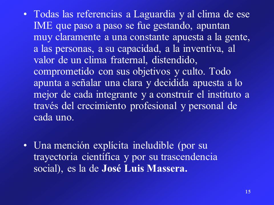Todas las referencias a Laguardia y al clima de ese IME que paso a paso se fue gestando, apuntan muy claramente a una constante apuesta a la gente, a las personas, a su capacidad, a la inventiva, al valor de un clima fraternal, distendido, comprometido con sus objetivos y culto. Todo apunta a señalar una clara y decidida apuesta a lo mejor de cada integrante y a construír el instituto a través del crecimiento profesional y personal de cada uno.