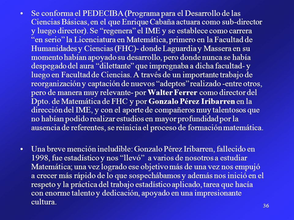 Se conforma el PEDECIBA (Programa para el Desarrollo de las Ciencias Básicas, en el que Enrique Cabaña actuara como sub-director y luego director). Se regenera el IME y se establece como carrera en serio la Licenciatura en Matemática, primero en la Facultad de Humanidades y Ciencias (FHC)- donde Laguardia y Massera en su momento habían apoyado su desarrollo, pero donde nunca se había despegado del aura dilettante que impregnaba a dicha facultad- y luego en Facultad de Ciencias. A través de un importante trabajo de reorganización y captación de nuevos adeptos realizado -entre otros, pero de manera muy relevante- por Walter Ferrer como director del Dpto. de Matemática de FHC y por Gonzalo Pérez Iribarren en la dirección del IME, y con el aporte de compañeros muy talentosos que no habían podido realizar estudios en mayor profundidad por la ausencia de referentes, se reinicia el proceso de formación matemática.