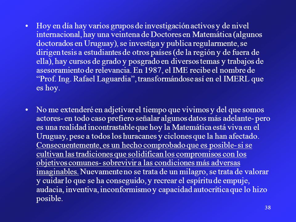 Hoy en día hay varios grupos de investigación activos y de nivel internacional, hay una veintena de Doctores en Matemática (algunos doctorados en Uruguay), se investiga y publica regularmente, se dirigen tesis a estudiantes de otros países (de la región y de fuera de ella), hay cursos de grado y posgrado en diversos temas y trabajos de asesoramiento de relevancia. En 1987, el IME recibe el nombre de Prof. Ing. Rafael Laguardia , transformándose así en el IMERL que es hoy.
