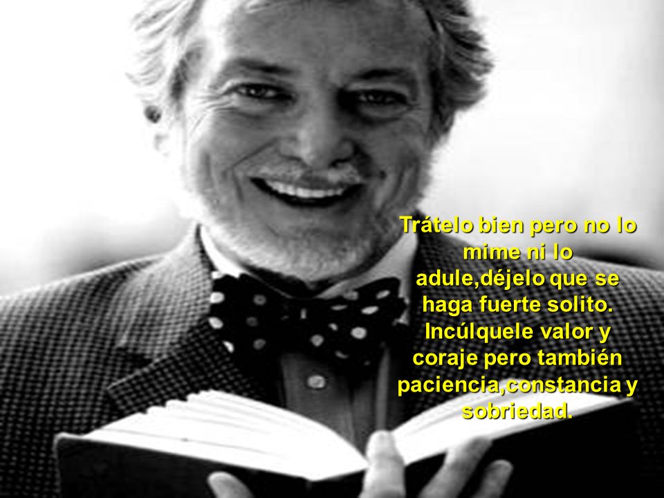 Trátelo bien pero no lo mime ni lo adule,déjelo que se haga fuerte solito.