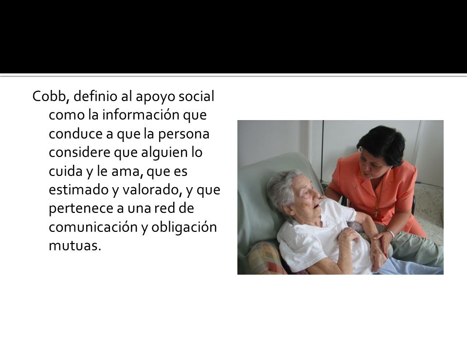 Cobb, definio al apoyo social como la información que conduce a que la persona considere que alguien lo cuida y le ama, que es estimado y valorado, y que pertenece a una red de comunicación y obligación mutuas.