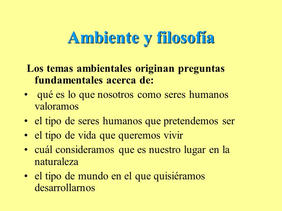 Ambiente y filosofía Los temas ambientales originan preguntas fundamentales acerca de: qué es lo que nosotros como seres humanos valoramos.