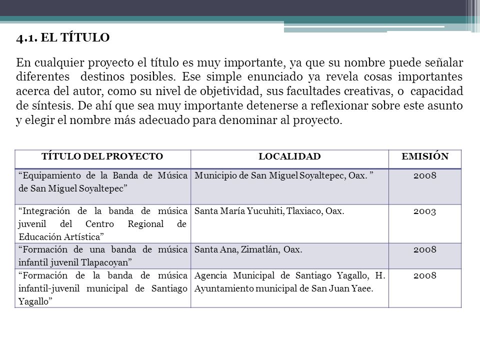 4.1. EL TÍTULO En cualquier proyecto el título es muy importante, ya que su nombre puede señalar diferentes destinos posibles. Ese simple enunciado ya revela cosas importantes acerca del autor, como su nivel de objetividad, sus facultades creativas, o capacidad de síntesis. De ahí que sea muy importante detenerse a reflexionar sobre este asunto y elegir el nombre más adecuado para denominar al proyecto.