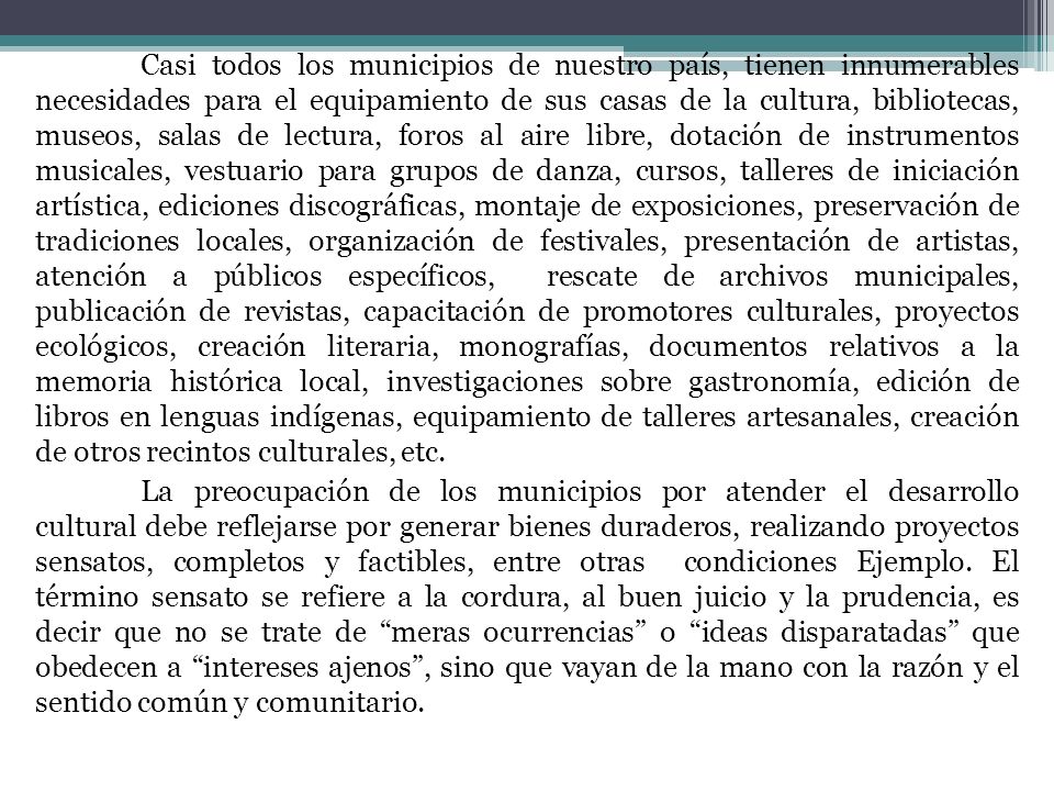 Casi todos los municipios de nuestro país, tienen innumerables necesidades para el equipamiento de sus casas de la cultura, bibliotecas, museos, salas de lectura, foros al aire libre, dotación de instrumentos musicales, vestuario para grupos de danza, cursos, talleres de iniciación artística, ediciones discográficas, montaje de exposiciones, preservación de tradiciones locales, organización de festivales, presentación de artistas, atención a públicos específicos, rescate de archivos municipales, publicación de revistas, capacitación de promotores culturales, proyectos ecológicos, creación literaria, monografías, documentos relativos a la memoria histórica local, investigaciones sobre gastronomía, edición de libros en lenguas indígenas, equipamiento de talleres artesanales, creación de otros recintos culturales, etc.