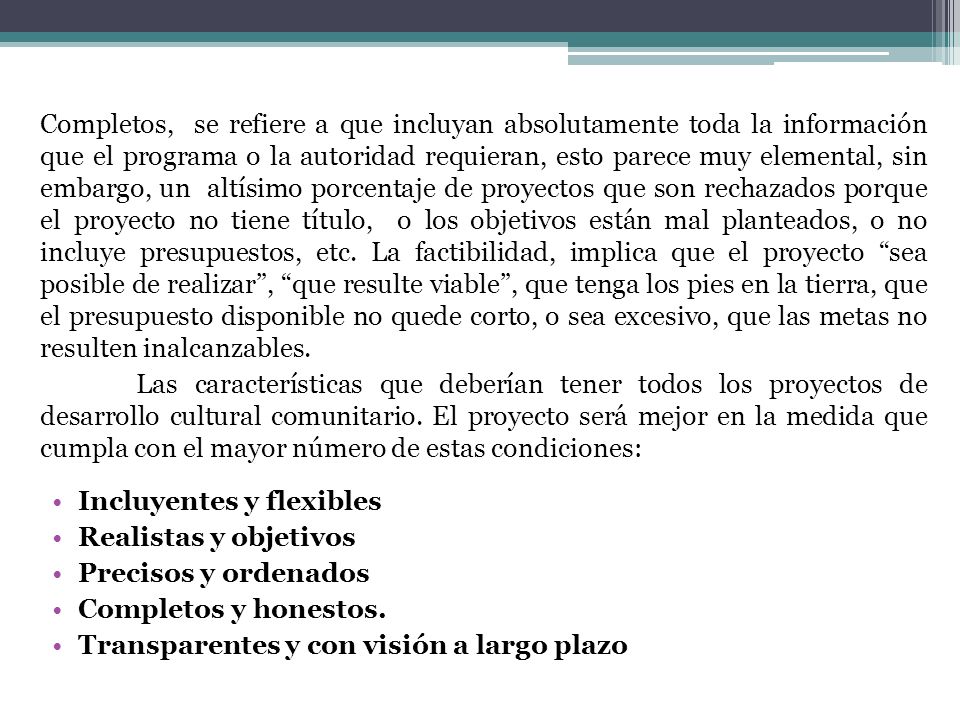 Completos, se refiere a que incluyan absolutamente toda la información que el programa o la autoridad requieran, esto parece muy elemental, sin embargo, un altísimo porcentaje de proyectos que son rechazados porque el proyecto no tiene título, o los objetivos están mal planteados, o no incluye presupuestos, etc. La factibilidad, implica que el proyecto sea posible de realizar , que resulte viable , que tenga los pies en la tierra, que el presupuesto disponible no quede corto, o sea excesivo, que las metas no resulten inalcanzables.