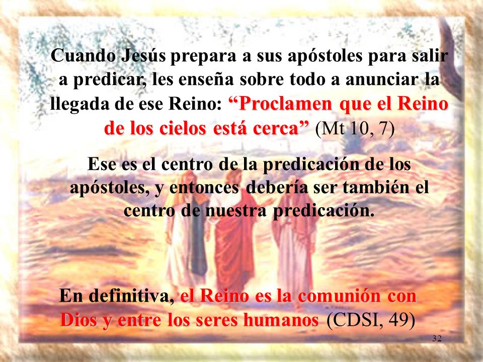 Cuando Jesús prepara a sus apóstoles para salir a predicar, les enseña sobre todo a anunciar la llegada de ese Reino: Proclamen que el Reino de los cielos está cerca (Mt 10, 7)