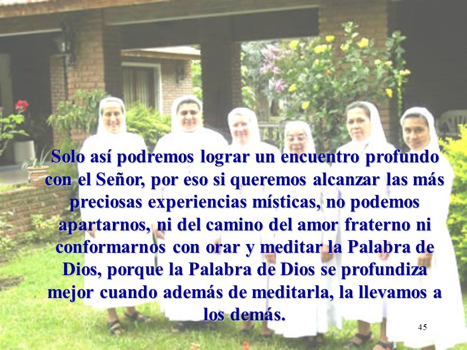 Solo así podremos lograr un encuentro profundo con el Señor, por eso si queremos alcanzar las más preciosas experiencias místicas, no podemos apartarnos, ni del camino del amor fraterno ni conformarnos con orar y meditar la Palabra de Dios, porque la Palabra de Dios se profundiza mejor cuando además de meditarla, la llevamos a los demás.