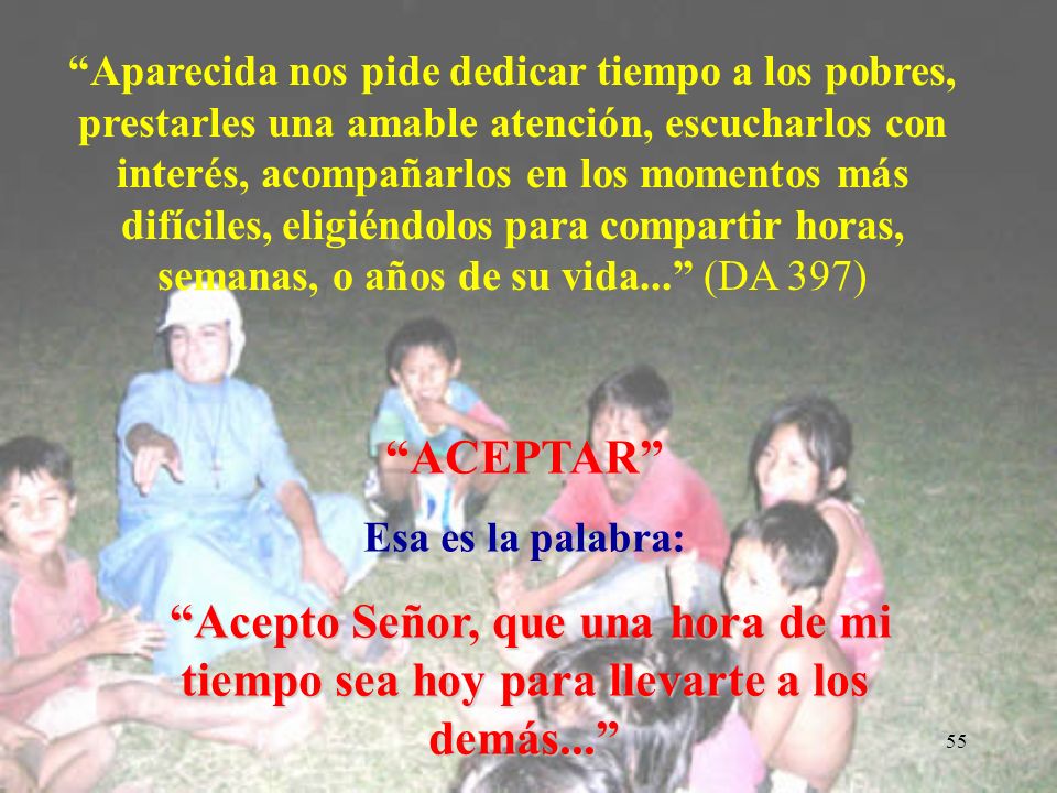 Aparecida nos pide dedicar tiempo a los pobres, prestarles una amable atención, escucharlos con interés, acompañarlos en los momentos más difíciles, eligiéndolos para compartir horas, semanas, o años de su vida... (DA 397)