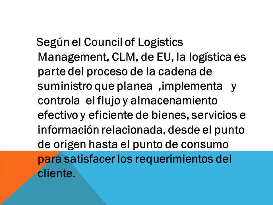 Según el Council of Logistics Management, CLM, de EU, la logística es parte del proceso de la cadena de suministro que planea ,implementa y controla el flujo y almacenamiento efectivo y eficiente de bienes, servicios e información relacionada, desde el punto de origen hasta el punto de consumo para satisfacer los requerimientos del cliente.
