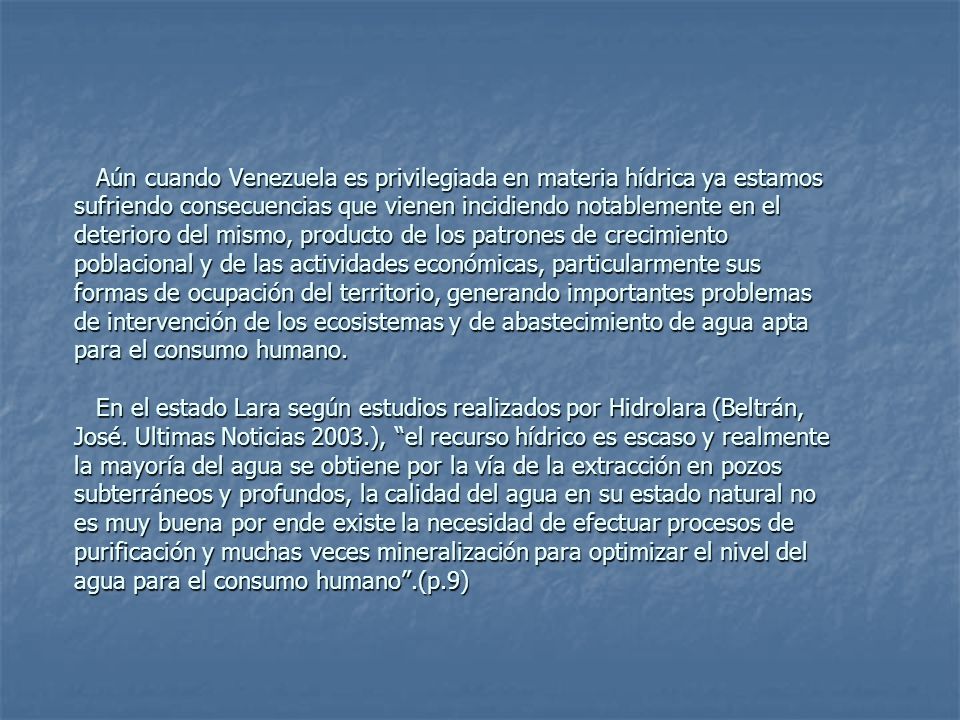 Aún cuando Venezuela es privilegiada en materia hídrica ya estamos sufriendo consecuencias que vienen incidiendo notablemente en el deterioro del mismo, producto de los patrones de crecimiento poblacional y de las actividades económicas, particularmente sus formas de ocupación del territorio, generando importantes problemas de intervención de los ecosistemas y de abastecimiento de agua apta para el consumo humano.