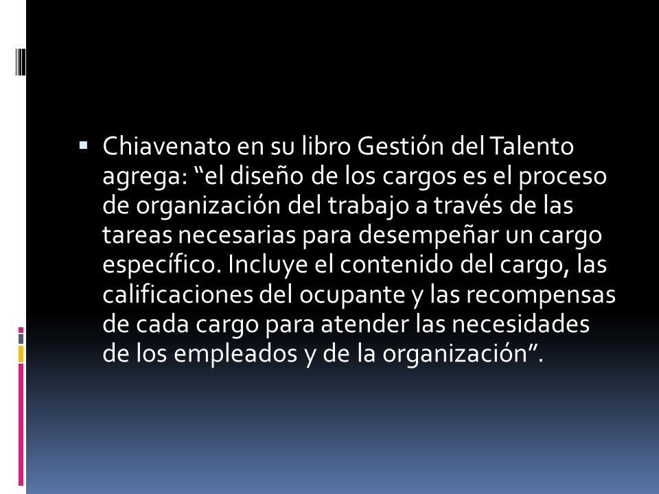 Chiavenato en su libro Gestión del Talento agrega: el diseño de los cargos es el proceso de organización del trabajo a través de las tareas necesarias para desempeñar un cargo específico.