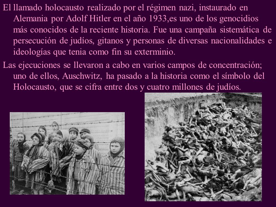 El llamado holocausto realizado por el régimen nazi, instaurado en Alemania por Adolf Hitler en el año 1933,es uno de los genocidios más conocidos de la reciente historia. Fue una campaña sistemática de persecución de judíos, gitanos y personas de diversas nacionalidades e ideologías que tenia como fin su exterminio.