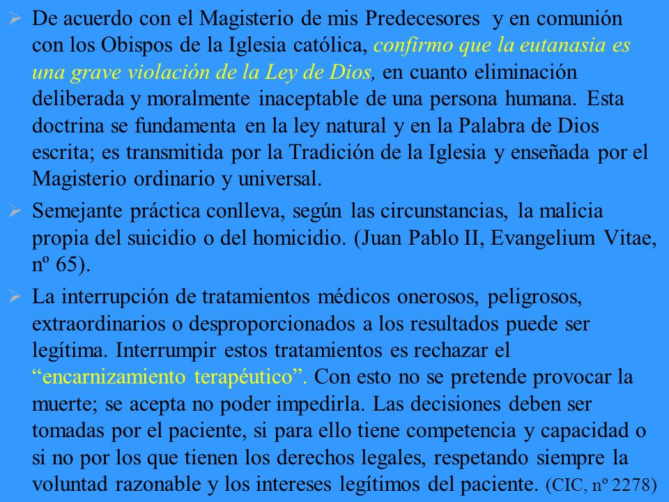 De acuerdo con el Magisterio de mis Predecesores y en comunión con los Obispos de la Iglesia católica, confirmo que la eutanasia es una grave violación de la Ley de Dios, en cuanto eliminación deliberada y moralmente inaceptable de una persona humana. Esta doctrina se fundamenta en la ley natural y en la Palabra de Dios escrita; es transmitida por la Tradición de la Iglesia y enseñada por el Magisterio ordinario y universal.
