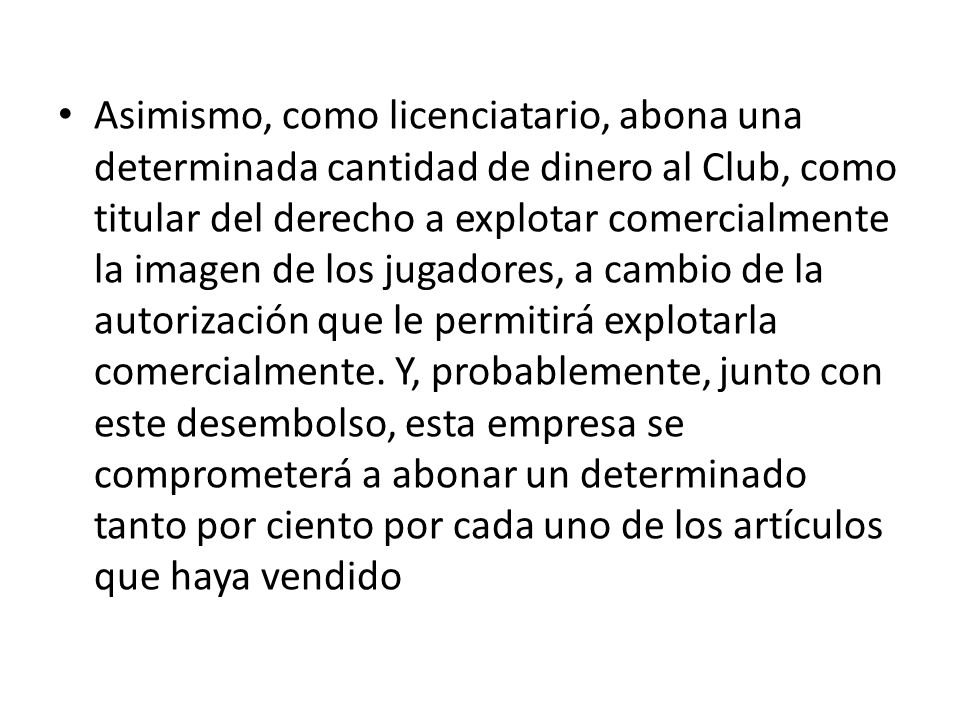 Asimismo, como licenciatario, abona una determinada cantidad de dinero al Club, como titular del derecho a explotar comercialmente la imagen de los jugadores, a cambio de la autorización que le permitirá explotarla comercialmente.