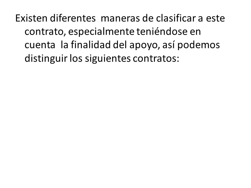 Existen diferentes maneras de clasificar a este contrato, especialmente teniéndose en cuenta la finalidad del apoyo, así podemos distinguir los siguientes contratos: