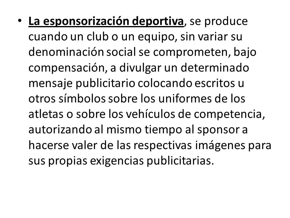 La esponsorización deportiva, se produce cuando un club o un equipo, sin variar su denominación social se comprometen, bajo compensación, a divulgar un determinado mensaje publicitario colocando escritos u otros símbolos sobre los uniformes de los atletas o sobre los vehículos de competencia, autorizando al mismo tiempo al sponsor a hacerse valer de las respectivas imágenes para sus propias exigencias publicitarias.