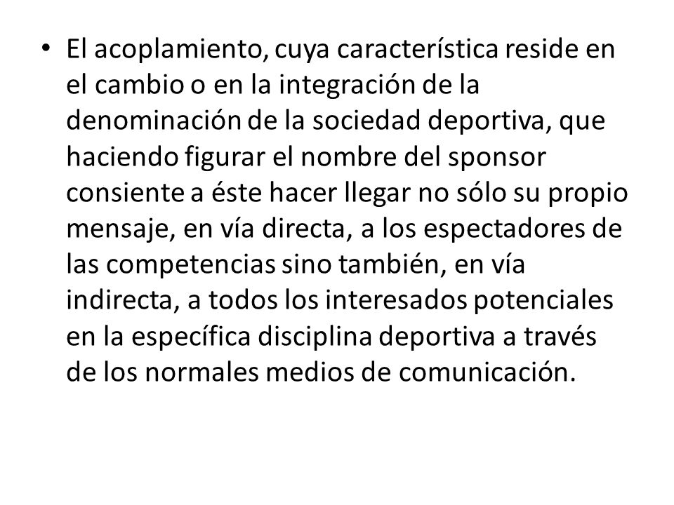 El acoplamiento, cuya característica reside en el cambio o en la integración de la denominación de la sociedad deportiva, que haciendo figurar el nombre del sponsor consiente a éste hacer llegar no sólo su propio mensaje, en vía directa, a los espectadores de las competencias sino también, en vía indirecta, a todos los interesados potenciales en la específica disciplina deportiva a través de los normales medios de comunicación.