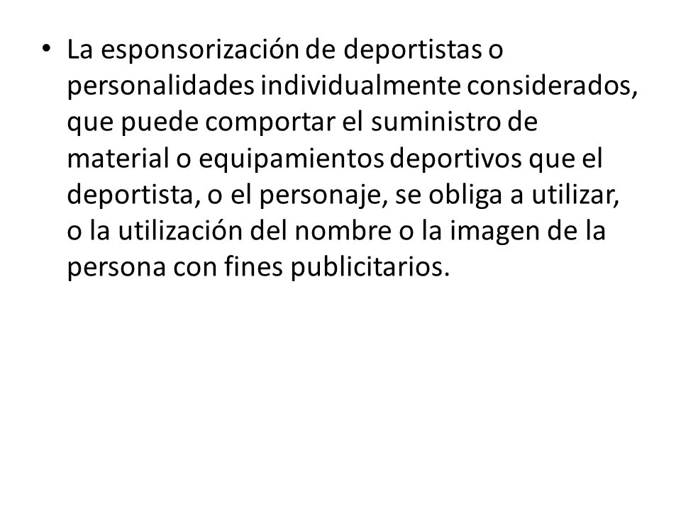 La esponsorización de deportistas o personalidades individualmente considerados, que puede comportar el suministro de material o equipamientos deportivos que el deportista, o el personaje, se obliga a utilizar, o la utilización del nombre o la imagen de la persona con fines publicitarios.