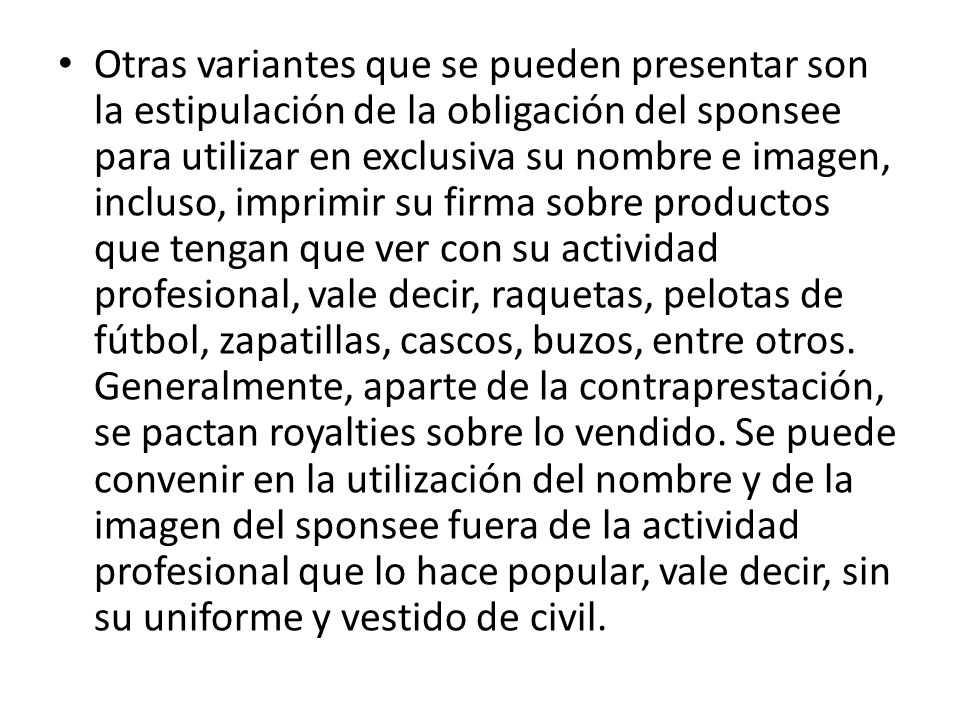 Otras variantes que se pueden presentar son la estipulación de la obligación del sponsee para utilizar en exclusiva su nombre e imagen, incluso, imprimir su firma sobre productos que tengan que ver con su actividad profesional, vale decir, raquetas, pelotas de fútbol, zapatillas, cascos, buzos, entre otros.