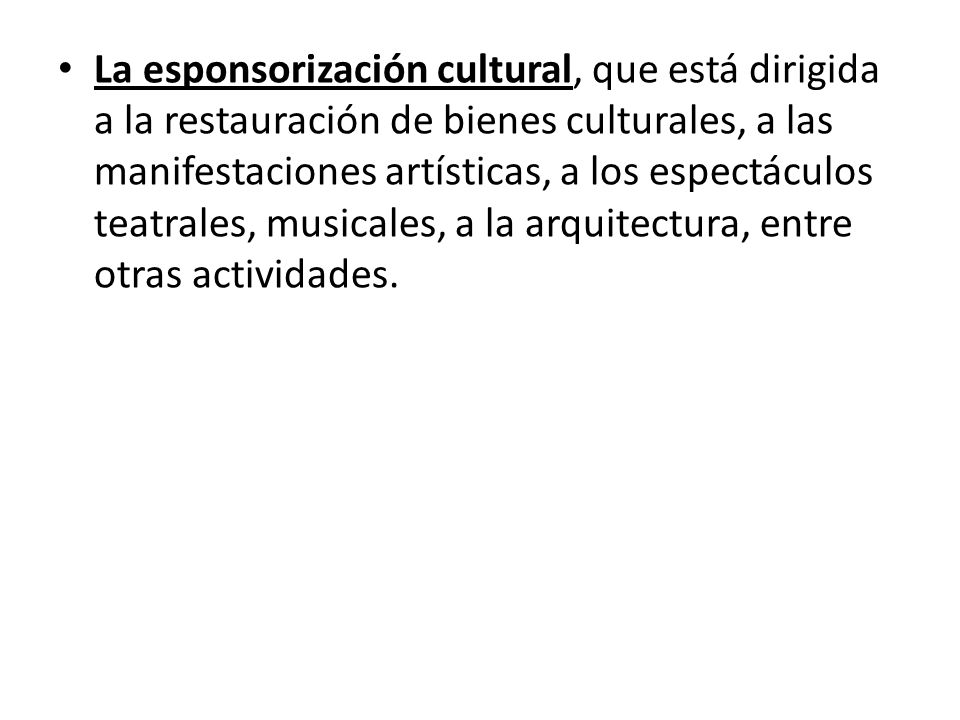 La esponsorización cultural, que está dirigida a la restauración de bienes culturales, a las manifestaciones artísticas, a los espectáculos teatrales, musicales, a la arquitectura, entre otras actividades.