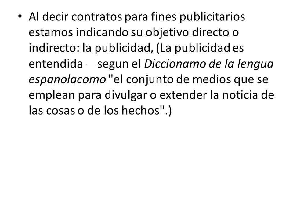 Al decir contratos para fines publicitarios estamos indicando su objetivo directo o indirecto: la publicidad, (La publicidad es entendida —segun el Diccionamo de la lengua espanola­como el conjunto de medios que se emplean para divulgar o extender la noticia de las cosas o de los hechos .)