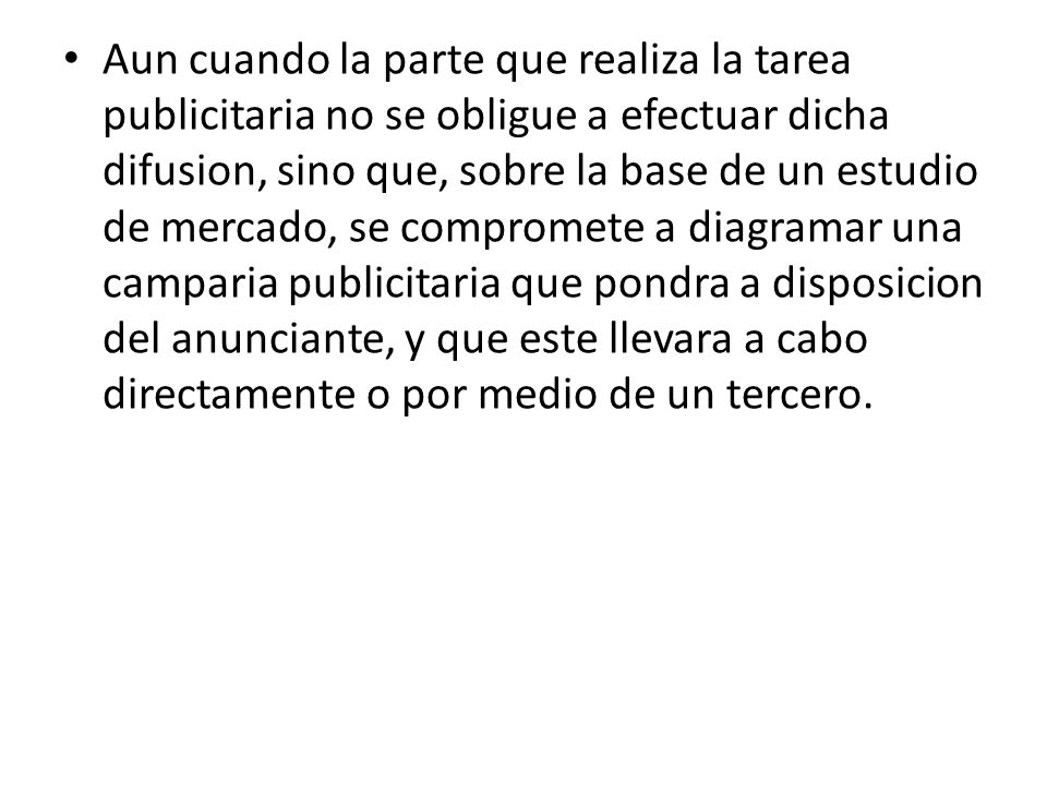 Aun cuando la parte que realiza la tarea publicitaria no se obligue a efectuar dicha difusion, sino que, sobre la base de un estudio de mercado, se compromete a diagramar una camparia publicitaria que pondra a disposicion del anunciante, y que este llevara a cabo directamente o por medio de un tercero.