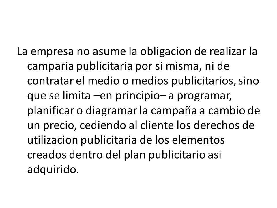 La empresa no asume la obligacion de realizar la camparia publicitaria por si misma, ni de contratar el medio o medios publicitarios, sino que se limita –en principio– a programar, planificar o diagramar la campaña a cambio de un precio, cediendo al cliente los derechos de utilizacion publicitaria de los elementos creados dentro del plan publicitario asi adquirido.