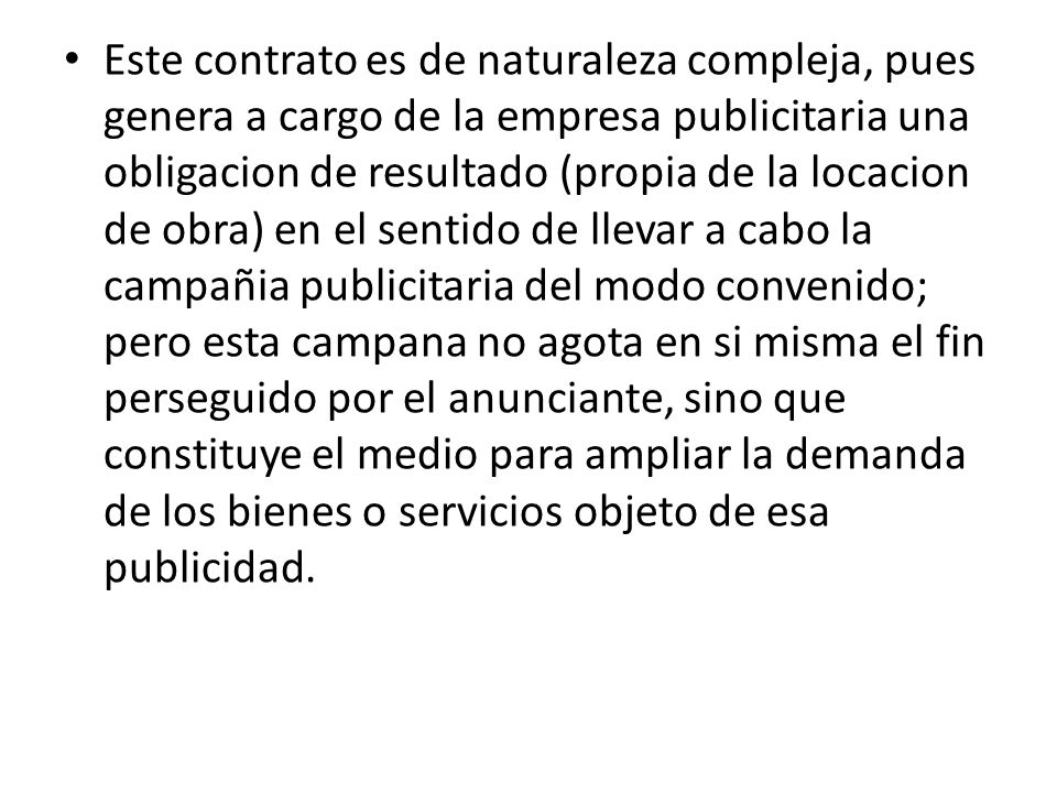 Este contrato es de naturaleza compleja, pues genera a cargo de la empresa publicitaria una obligacion de resultado (propia de la locacion de obra) en el sentido de llevar a cabo la campañia publicitaria del modo convenido; pero esta campana no agota en si misma el fin perseguido por el anunciante, sino que constituye el medio para ampliar la demanda de los bienes o servicios objeto de esa publicidad.