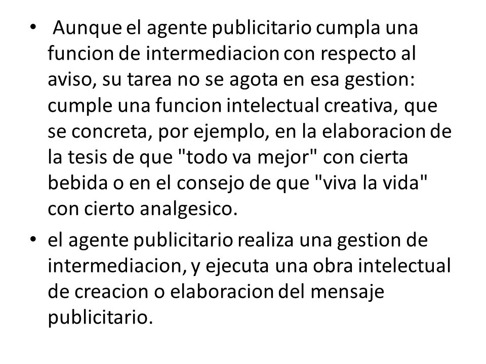 Aunque el agente publicitario cumpla una funcion de intermediacion con respecto al aviso, su tarea no se agota en esa gestion: cumple una funcion intelectual creativa, que se concreta, por ejemplo, en la elaboracion de la tesis de que todo va mejor con cierta bebida o en el consejo de que viva la vida con cierto analgesico.