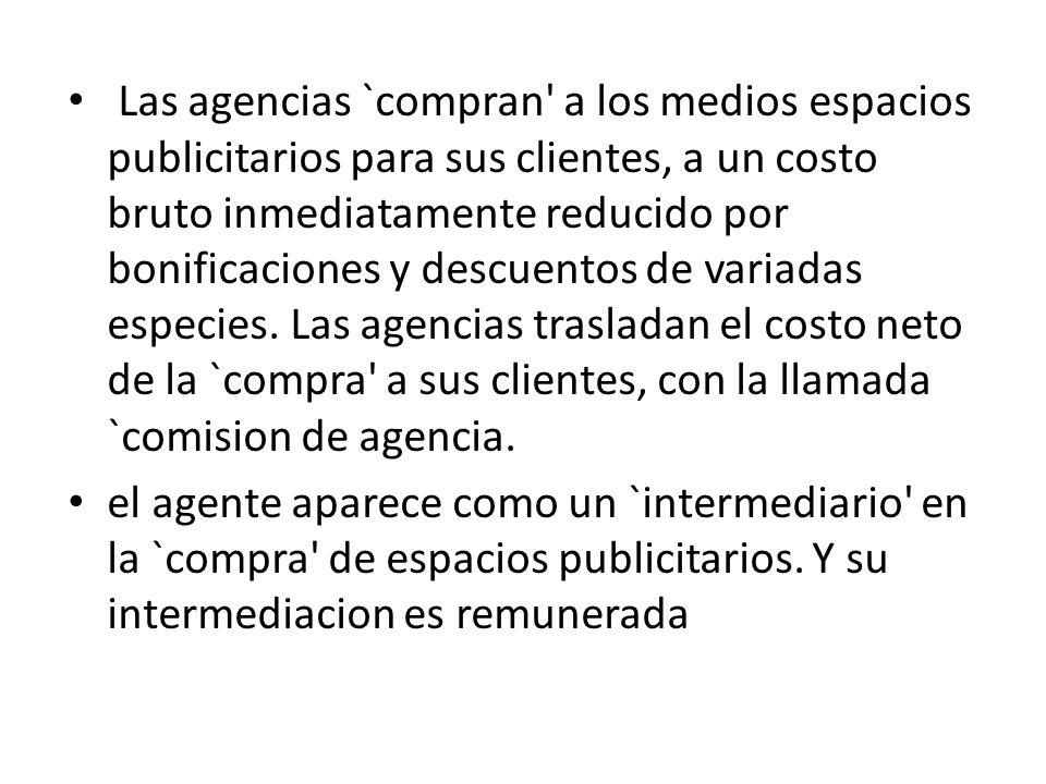 Las agencias `compran a los medios espacios publicitarios para sus clientes, a un costo bruto inmediatamente reducido por bonificaciones y descuentos de variadas especies. Las agencias trasladan el costo neto de la `compra a sus clientes, con la llamada `comision de agencia.
