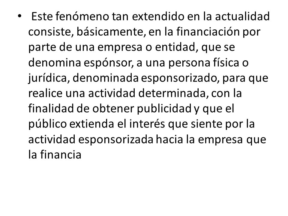 Este fenómeno tan extendido en la actualidad consiste, básicamente, en la financiación por parte de una empresa o entidad, que se denomina espónsor, a una persona física o jurídica, denominada esponsorizado, para que realice una actividad determinada, con la finalidad de obtener publicidad y que el público extienda el interés que siente por la actividad esponsorizada hacia la empresa que la financia