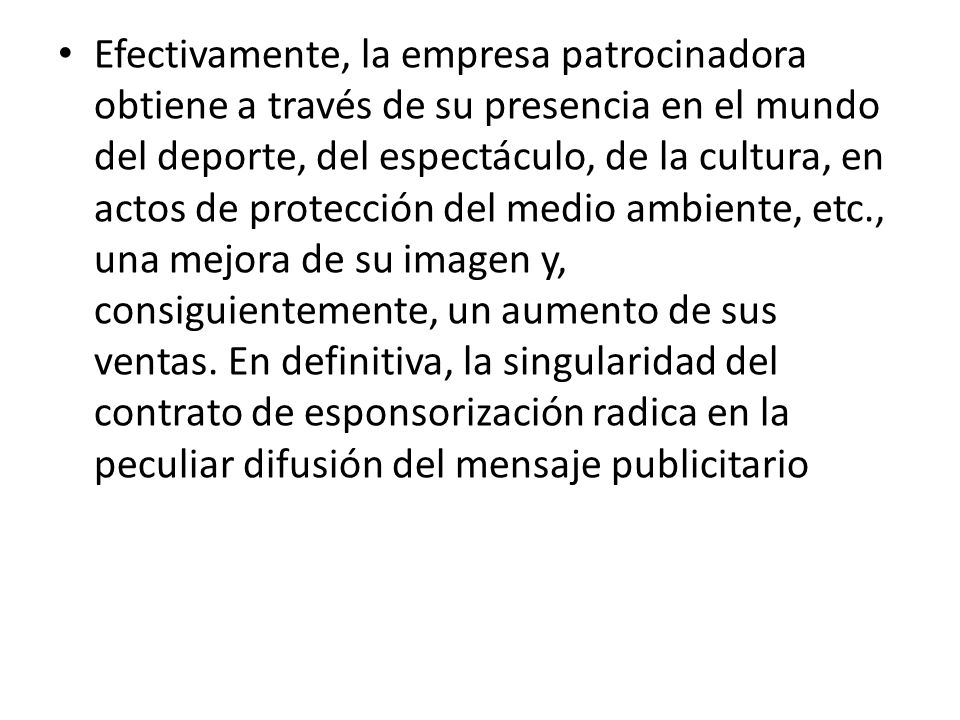 Efectivamente, la empresa patrocinadora obtiene a través de su presencia en el mundo del deporte, del espectáculo, de la cultura, en actos de protección del medio ambiente, etc., una mejora de su imagen y, consiguientemente, un aumento de sus ventas.