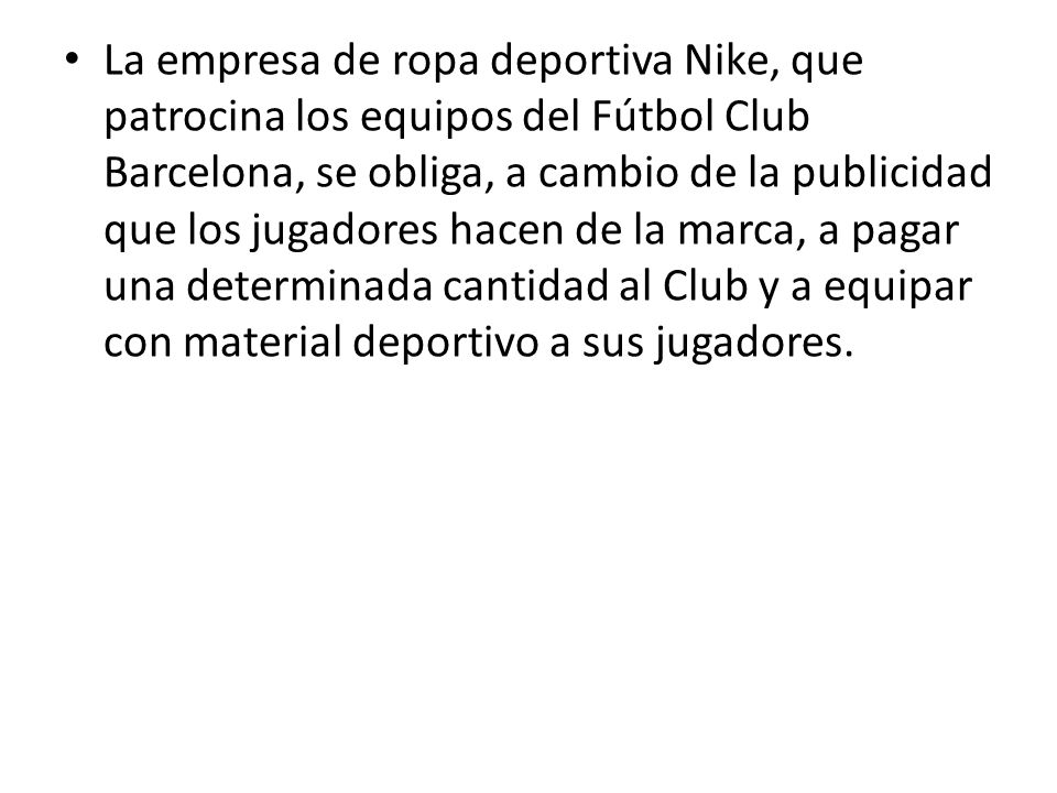 La empresa de ropa deportiva Nike, que patrocina los equipos del Fútbol Club Barcelona, se obliga, a cambio de la publicidad que los jugadores hacen de la marca, a pagar una determinada cantidad al Club y a equipar con material deportivo a sus jugadores.