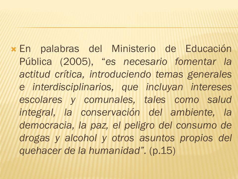 En palabras del Ministerio de Educación Pública (2005), es necesario fomentar la actitud crítica, introduciendo temas generales e interdisciplinarios, que incluyan intereses escolares y comunales, tales como salud integral, la conservación del ambiente, la democracia, la paz, el peligro del consumo de drogas y alcohol y otros asuntos propios del quehacer de la humanidad .