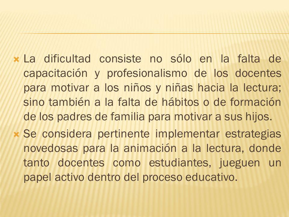 La dificultad consiste no sólo en la falta de capacitación y profesionalismo de los docentes para motivar a los niños y niñas hacia la lectura; sino también a la falta de hábitos o de formación de los padres de familia para motivar a sus hijos.