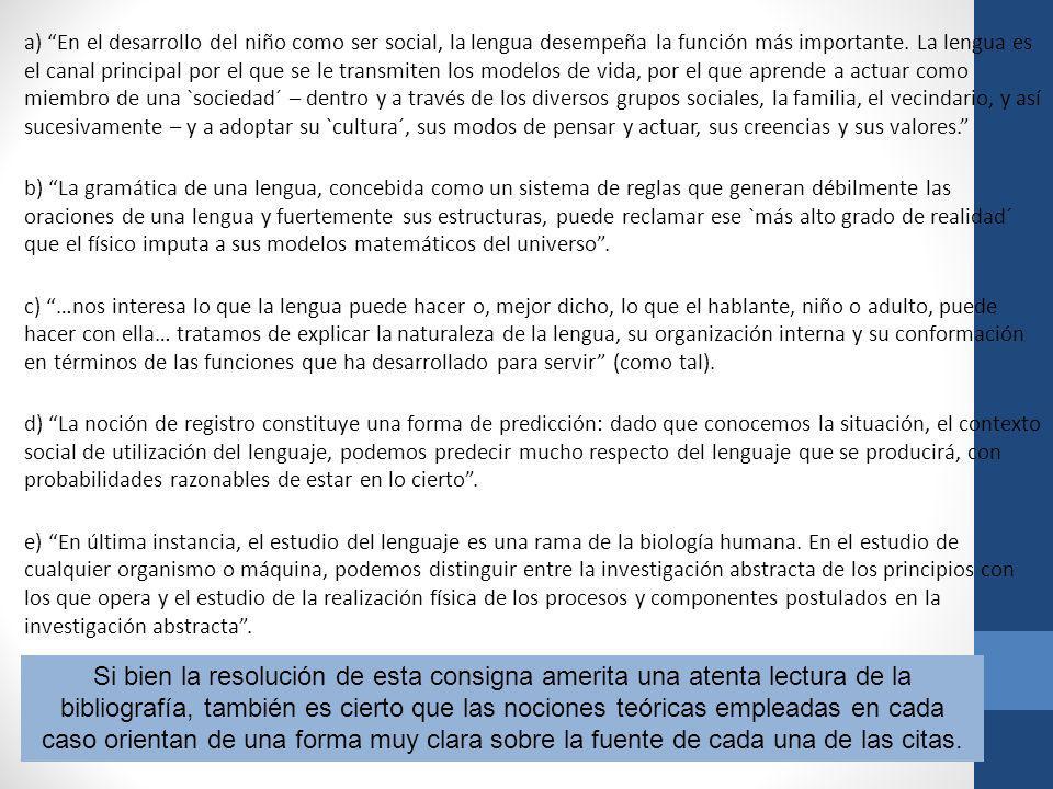 a) En el desarrollo del niño como ser social, la lengua desempeña la función más importante. La lengua es el canal principal por el que se le transmiten los modelos de vida, por el que aprende a actuar como miembro de una `sociedad´ – dentro y a través de los diversos grupos sociales, la familia, el vecindario, y así sucesivamente – y a adoptar su `cultura´, sus modos de pensar y actuar, sus creencias y sus valores. b) La gramática de una lengua, concebida como un sistema de reglas que generan débilmente las oraciones de una lengua y fuertemente sus estructuras, puede reclamar ese `más alto grado de realidad´ que el físico imputa a sus modelos matemáticos del universo . c) …nos interesa lo que la lengua puede hacer o, mejor dicho, lo que el hablante, niño o adulto, puede hacer con ella… tratamos de explicar la naturaleza de la lengua, su organización interna y su conformación en términos de las funciones que ha desarrollado para servir (como tal). d) La noción de registro constituye una forma de predicción: dado que conocemos la situación, el contexto social de utilización del lenguaje, podemos predecir mucho respecto del lenguaje que se producirá, con probabilidades razonables de estar en lo cierto . e) En última instancia, el estudio del lenguaje es una rama de la biología humana. En el estudio de cualquier organismo o máquina, podemos distinguir entre la investigación abstracta de los principios con los que opera y el estudio de la realización física de los procesos y componentes postulados en la investigación abstracta .