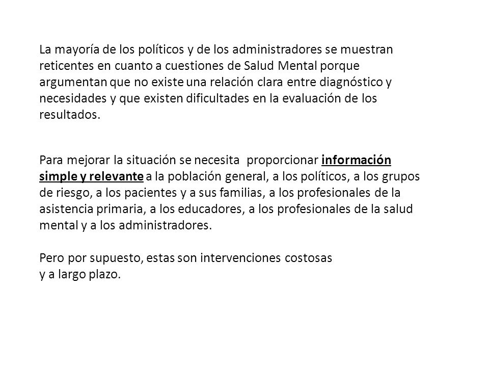 La mayoría de los políticos y de los administradores se muestran reticentes en cuanto a cuestiones de Salud Mental porque argumentan que no existe una relación clara entre diagnóstico y necesidades y que existen dificultades en la evaluación de los resultados.