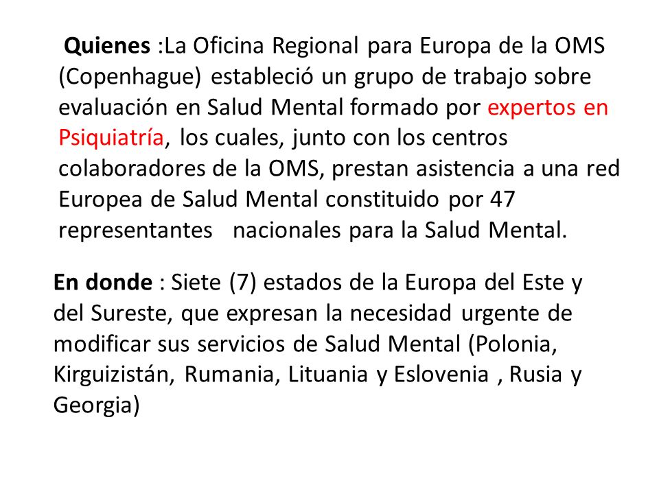 Quienes :La Oficina Regional para Europa de la OMS (Copenhague) estableció un grupo de trabajo sobre evaluación en Salud Mental formado por expertos en Psiquiatría, los cuales, junto con los centros colaboradores de la OMS, prestan asistencia a una red Europea de Salud Mental constituido por 47 representantes nacionales para la Salud Mental.