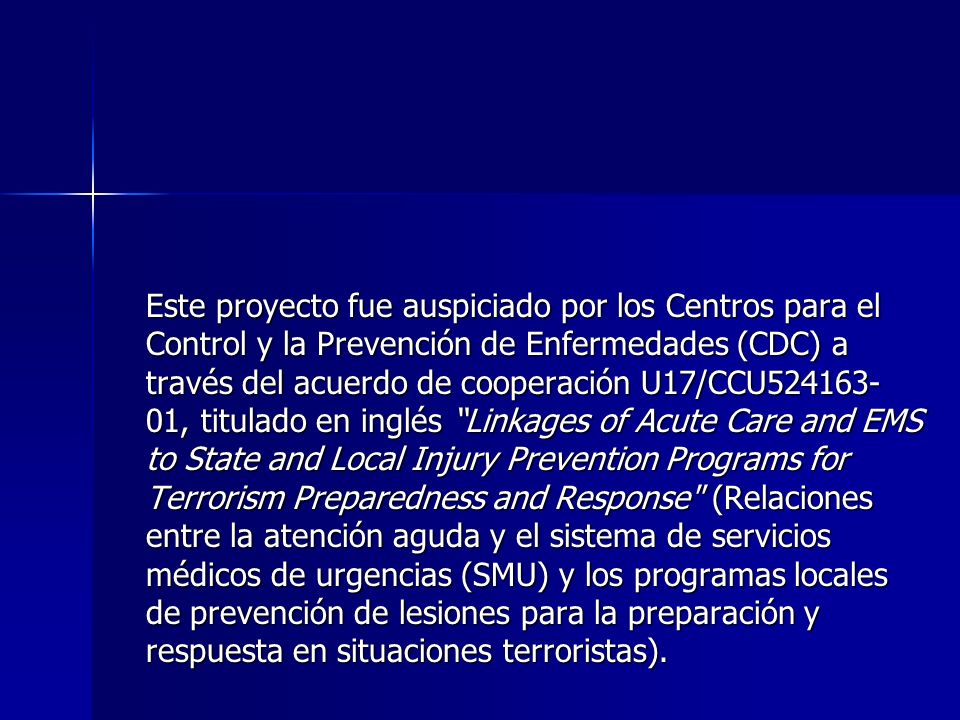 Este proyecto fue auspiciado por los Centros para el Control y la Prevención de Enfermedades (CDC) a través del acuerdo de cooperación U17/CCU , titulado en inglés Linkages of Acute Care and EMS to State and Local Injury Prevention Programs for Terrorism Preparedness and Response (Relaciones entre la atención aguda y el sistema de servicios médicos de urgencias (SMU) y los programas locales de prevención de lesiones para la preparación y respuesta en situaciones terroristas).