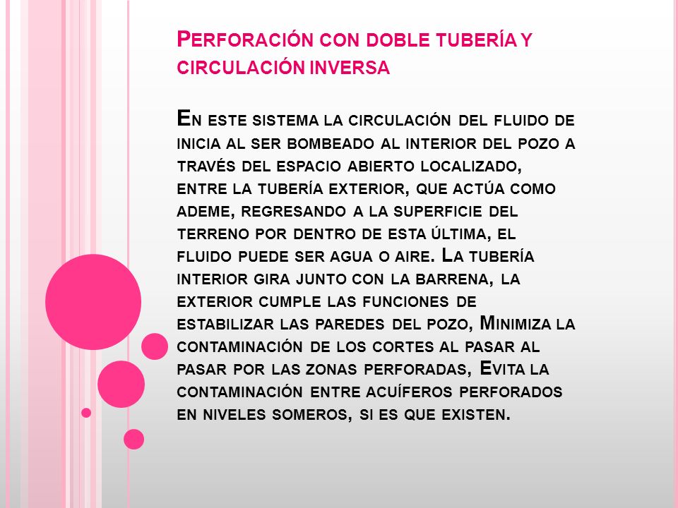 Perforación con doble tubería y circulación inversa En este sistema la circulación del fluido de inicia al ser bombeado al interior del pozo a través del espacio abierto localizado, entre la tubería exterior, que actúa como ademe, regresando a la superficie del terreno por dentro de esta última, el fluido puede ser agua o aire.
