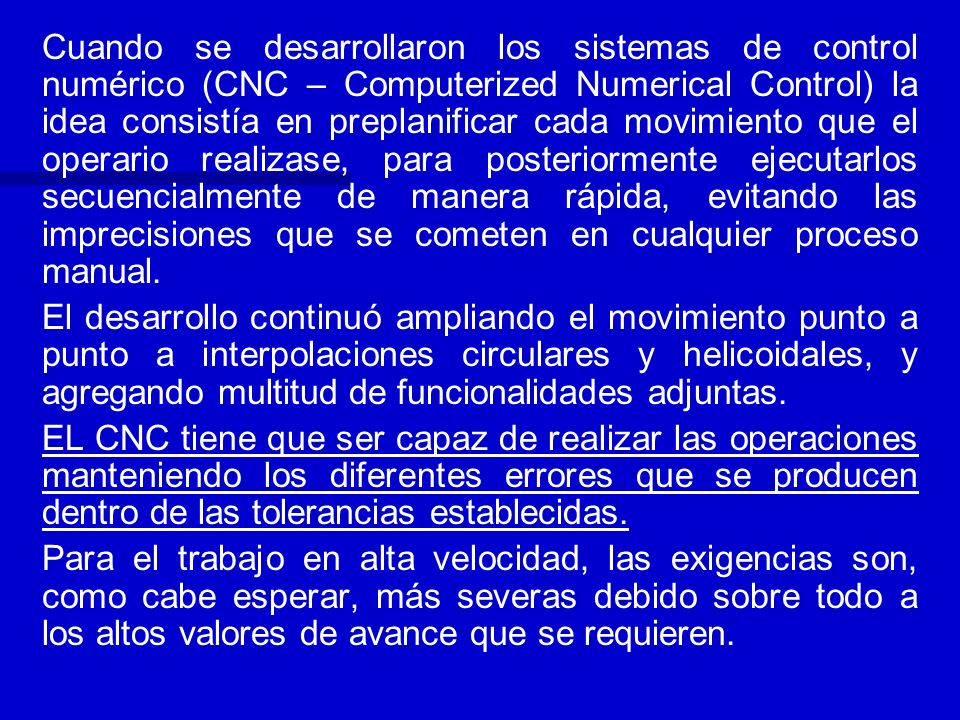 Cuando se desarrollaron los sistemas de control numérico (CNC – Computerized Numerical Control) la idea consistía en preplanificar cada movimiento que el operario realizase, para posteriormente ejecutarlos secuencialmente de manera rápida, evitando las imprecisiones que se cometen en cualquier proceso manual.