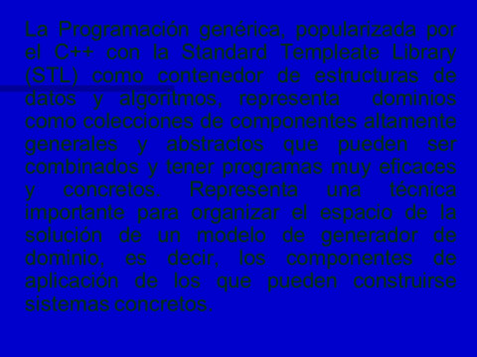 La Programación genérica, popularizada por el C++ con la Standard Templeate Library (STL) como contenedor de estructuras de datos y algoritmos, representa dominios como colecciones de componentes altamente generales y abstractos que pueden ser combinados y tener programas muy eficaces y concretos.