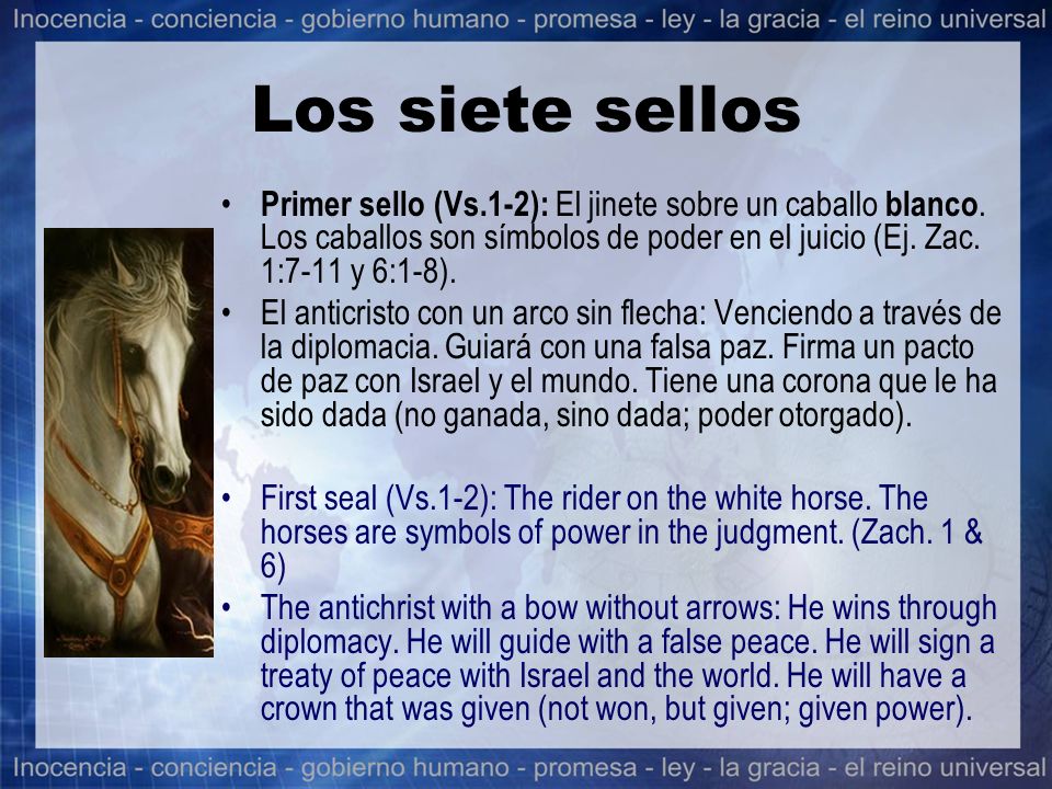 Los siete sellos Primer sello (Vs.1-2): El jinete sobre un caballo blanco. Los caballos son símbolos de poder en el juicio (Ej. Zac. 1:7-11 y 6:1-8).
