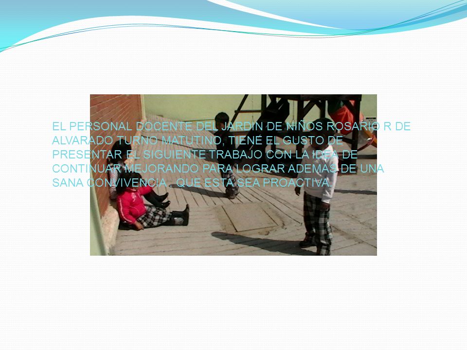 EL PERSONAL DOCENTE DEL JARDIN DE NIÑOS ROSARIO R DE ALVARADO TURNO MATUTINO, TIENE EL GUSTO DE PRESENTAR EL SIGUIENTE TRABAJO CON LA IDEA DE CONTINUAR MEJORANDO PARA LOGRAR ADEMAS DE UNA SANA CONVIVENCIA , QUE ESTA SEA PROACTIVA.